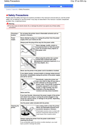 Page 57Advanced Guide  Troubleshooting
Contents > Appendix > Safety Precautions
Safety Precautions
Please read the safety warnings and cautions provided in this manual to ensure that you use the printer
safely. Do not attempt to use the printer in any way not described in this manual. It causes unexpected
accident, fire, or electrical shock.
 Warning
 You may cause an electric shock, fire, or damage the printer if you ignore any of these safety
precautions.
Choosing a
location
Do not place the printer close to...