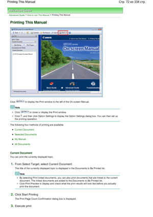 Page 72Advanced Guide > How to Use This Manual > Printing This Manual
Printing This Manual
Click  to display the Print window to the left of the On-screen Manual.
Note 
Click  to close or display the Print window.
Click , and then click Option Settings to display the Option Settings dialog box. You can then set up
the printing operation.
The following four methods of printing are available:
Current Document
Selected Documents
My Manual
All Documents
Current Document
You can print the currently displayed topic....