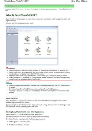 Page 82Advanced Guide > Printing from a Computer > Printing with the Bundled Application Software > What Is Easy-PhotoPrint
EX?
What Is Easy-PhotoPrint EX?
Easy-PhotoPrint EX allows you to create albums, calendars and stickers easily using photos taken with
digital cameras.
You can also print borderless photos easily.
Important
Easy-PhotoPrint EX does not support Windows 95, Windows 98, Windows Me, or Windows NT4.
Easy-PhotoPrint EX can only be used with Canon inkjet printers. It does not support some...