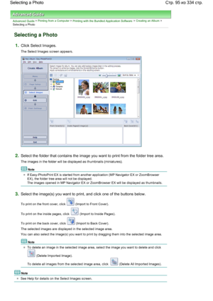 Page 95Advanced Guide > Printing from a Computer > Printing with the Bundled Application Software > Creating an Album >
Selecting a Photo
Selecting a Photo
1.Click Select Images.
The Select Images screen appears.
2.Select the folder that contains the image you want to print from the folder tree area.
The images in the folder will be displayed as thumbnails (miniatures).
Note
If Easy-PhotoPrint EX is started from another application (MP Navigator EX or ZoomBrowser
EX), the folder tree area will not be...