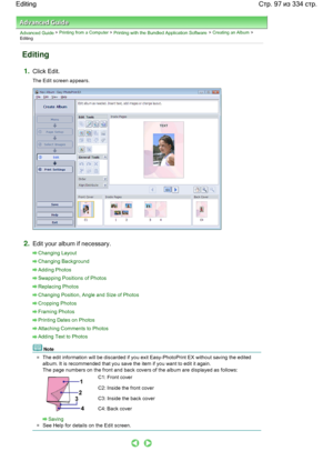 Page 97Advanced Guide > Printing from a Computer > Printing with the Bundled Application Software > Creating an Album >
Editing
Editing
1.Click Edit.
The Edit screen appears.
2.Edit your album if necessary.
Changing Layout
Changing Background
Adding Photos
Swapping Positions of Photos
Replacing Photos
Changing Position, Angle and Size of Photos
Cropping Photos
Framing Photos
Printing Dates on Photos
Attaching Comments to Photos
Adding Text to Photos
Note
The edit information will be discarded if you exit...