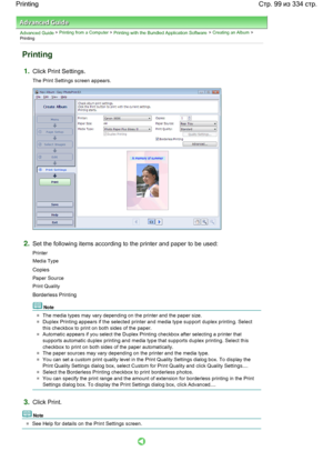 Page 99Advanced Guide > Printing from a Computer > Printing with the Bundled Application Software > Creating an Album >
Printing
Printing
1.Click Print Settings.
The Print Settings screen appears.
2.Set the following items according to the printer and paper to be used:
Printer
Media Type
Copies
Paper Source
Print Quality
Borderless Printing
Note
The media types may vary depending on the printer and the paper size.
Duplex Printing appears if the selected printer and media type support duplex printing. Select...