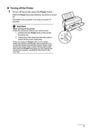 Page 117 Before Using the Printer
„Turning off the Printer
1To turn off the printer, press the Power button.
When the Power lamp stops flashing, the printer is turned 
off.
This takes a few seconds or as long as around 15 
seconds.
Important
When turning off the printer
Follow the procedure below to turn off the printer.
1. Confirm that the Power lamp on the printer 
has gone out.
2. Unplug the power plug from the wall outlet or 
switch off the power outlet strip.
When you press the Power button to turn off the...