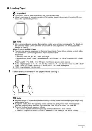 Page 1511 Before Using the Printer
„Loading Paper
1Flatten the four corners of the paper before loading it.
ImportantzYou cannot print on postcards affixed with photos or stickers.
zAlways load paper in portrait orientation (A). Loading paper in landscape orientation (B) can 
cause the paper to be jammed.
Note
zWe recommend using genuine Canon photo media when printing photographs. For details on 
the specialty media Canon provides for use with its various printers, see “Using Specialty 
Media” on page 8.
When...