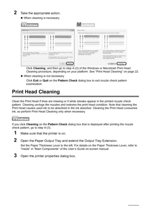 Page 2622Routine Maintenance
2Take the appropriate action.
zWhen cleaning is necessary
Click Cleaning, and then go to step 4-(3) of the Windows or Macintosh Print Head 
Cleaning procedure, depending on your platform. See “Print Head Cleaning” on page 22.
zWhen cleaning is not necessary
Click Exit or Quit on the Pattern Check dialog box to exit nozzle check pattern 
examination.
Print Head Cleaning
Clean the Print Head if lines are missing or if white streaks appear in the printed nozzle check 
pattern. Cleaning...