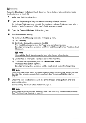 Page 2824Routine Maintenance
If you click Cleaning on the Pattern Check dialog box that is displayed after printing the nozzle 
check pattern, go to step 4-(3).
1Make sure that the printer is on.
2Open the Paper Output Tray and extend the Output Tray Extension.
Set the Paper Thickness Lever to the left. For details on the Paper Thickness Lever, refer to 
“Inside” in “Main Components” of the User’s Guide on-screen manual.
3Open the Canon IJ Printer Utility dialog box.
4Start Print Head Cleaning.
(1)Make sure...