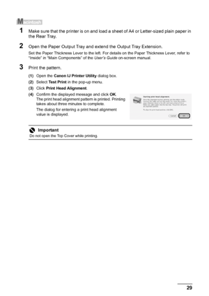 Page 3329 Routine Maintenance
1Make sure that the printer is on and load a sheet of A4 or Letter-sized plain paper in 
the Rear Tray.
2Open the Paper Output Tray and extend the Output Tray Extension.
Set the Paper Thickness Lever to the left. For details on the Paper Thickness Lever, refer to 
“Inside” in “Main Components” of the User’s Guide on-screen manual.
3Print the pattern.
(1)Open the Canon IJ Printer Utility dialog box.
(2)Select Test Print in the pop-up menu.
(3)Click Print Head Alignment.
(4)Confirm...