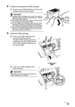 Page 3935 Routine Maintenance
4Prepare the replacement FINE cartridge.
(1)Unpack a new FINE Cartridge and remove the 
orange protective tape (A) gently.
5Install the FINE Cartridge.
(1)Insert a new FINE Cartridge all the 
way into the appropriate slot.
The Black FINE Cartridge should be 
installed into the left slot ( ) and the 
Color FINE Cartridge should be into 
the right slot ( ).
(2)Push up the FINE Cartridge until it 
clicks into place.
Important
zShaking FINE Cartridges may cause ink to spill out 
and...