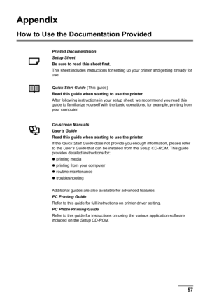 Page 6157 Appendix
Appendix
How to Use the Documentation Provided
Printed Documentation
Setup Sheet
Be sure to read this sheet first.
This sheet includes instructions for setting up your printer and getting it ready for 
use.
Quick Start Guide (This guide)
Read this guide when starting to use the printer.
After following instructions in your setup sheet, we recommend you read this 
guide to familiarize yourself with the basic operations, for example, printing from 
your computer.
On-screen Manuals
User’s Guide...