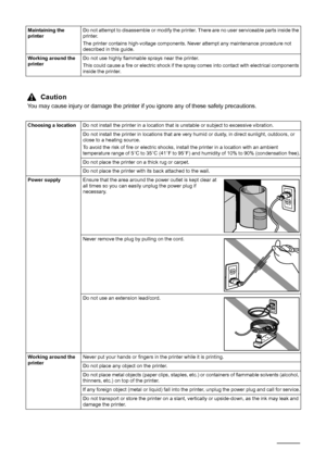 Page 84Safety Precautions
Maintaining the 
printerDo not attempt to disassemble or modify the printer. There are no user serviceable parts inside the 
printer.
The printer contains high-voltage components. Never attempt any maintenance procedure not 
described in this guide.
Working around the 
printerDo not use highly flammable sprays near the printer.
This could cause a fire or electric shock if the spray comes into contact with electrical components 
inside the printer.
Caution
You may cause injury or...