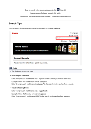 Page 11Enter keywords in the search window and click  (Search).
You can search for target pages in this guide.
Entry example: "(your product's model name) load paper", "(your product's model name) 1000"
Search Tips
You can search for target pages by entering keywords in the search window.
Note
•
The displayed screen may vary.
•
Searching for Functions
Enter your product's model name and a keyword for the function you want to learn about Example: When you want to learn how to load...