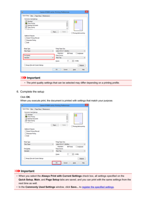 Page 107Important
•
The print quality settings that can be selected may differ depending on a printing profile.
6.
Complete the setup
Click  OK.
When you execute print, the document is printed with settings that match your purpose.
Important
•
When you select the  Always Print with Current Settings  check box, all settings specified on the
Quick Setup , Main , and  Page Setup  tabs are saved, and you can print with the same settings from the
next time as well.
•
In the  Commonly Used Settings  window, click...