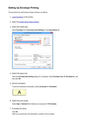 Page 138Setting Up Envelope PrintingThe procedure for performing envelope printing is as follows:1.
Load envelope  on the printer
2.
Open the printer driver setup window
3.
Select the media type
Select  Envelope  from Commonly Used Settings  on the Quick Setup  tab.
4.
Select the paper size
When the  Envelope Size Setting  dialog box is displayed, select  Envelope Com 10, Envelope DL , and
then click  OK.
5.
Set the orientation
To print the addressee horizontally, select  Landscape for Orientation .
6.
Select...