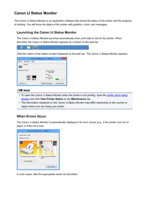 Page 177Canon IJ Status MonitorThe Canon IJ Status Monitor is an application software that shows the status of the printer and the progress
of printing. You will know the status of the printer with graphics, icons, and messages.
Launching the Canon IJ Status MonitorThe Canon IJ Status Monitor launches automatically when print data is sent to the printer. When
launched, the Canon IJ Status Monitor appears as a button on the task bar.
Click the button of the status monitor displayed on the task bar. The Canon IJ...