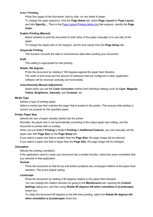 Page 1864-on-1 PrintingPrints four pages of the document, side by side, on one sheet of paper.
To change the page sequence, click the  Page Setup tab, select Page Layout  for Page Layout ,
and click  Specify... . Then in the 
Page Layout Printing dialog box  that appears, specify the Page
Order .
Duplex Printing (Manual) Select whether to print the document to both sides of the paper manually or to one side of the
paper.
To change the staple side or the margins, set the new values from the  Page Setup tab....