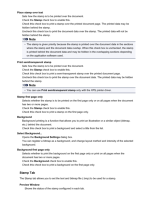 Page 203Place stamp over textSets how the stamp is to be printed over the document.
Check the  Stamp check box to enable this.
Check this check box to print a stamp over the printed document page. The printed data may be
hidden behind the stamp.
Uncheck this check box to print the document data over the stamp. The printed data will not be
hidden behind the stamp.
Note
•
The stamp is given priority because the stamp is printed over the document data in the sections
where the stamp and the document data overlap....