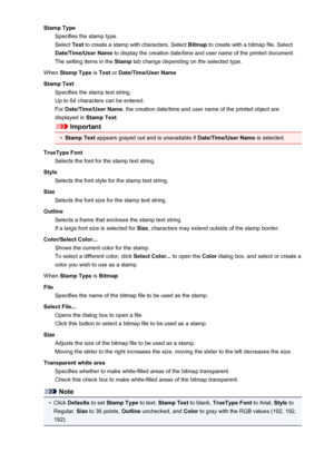 Page 204Stamp TypeSpecifies the stamp type.
Select  Text to create a stamp with characters. Select  Bitmap to create with a bitmap file. Select
Date/Time/User Name  to display the creation date/time and user name of the printed document.
The setting items in the  Stamp tab change depending on the selected type.
When  Stamp Type  is Text  or Date/Time/User Name
Stamp Text Specifies the stamp text string.
Up to 64 characters can be entered.
For  Date/Time/User Name , the creation date/time and user name of the...