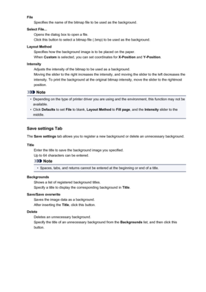 Page 206FileSpecifies the name of the bitmap file to be used as the background.
Select File... Opens the dialog box to open a file.
Click this button to select a bitmap file (.bmp) to be used as the background.
Layout Method Specifies how the background image is to be placed on the paper.
When  Custom  is selected, you can set coordinates for  X-Position and Y-Position .
Intensity Adjusts the intensity of the bitmap to be used as a background.
Moving the slider to the right increases the intensity, and moving...