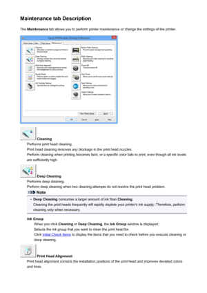 Page 207Maintenance tab DescriptionThe  Maintenance  tab allows you to perform printer maintenance or change the settings of the printer.
 Cleaning
Performs print head cleaning.
Print head cleaning removes any blockage in the print head nozzles.
Perform cleaning when printing becomes faint, or a specific color fails to print, even though all ink levels are sufficiently high.
 Deep Cleaning
Performs deep cleaning.
Perform deep cleaning when two cleaning attempts do not resolve the print head problem.
Note
•
Deep...