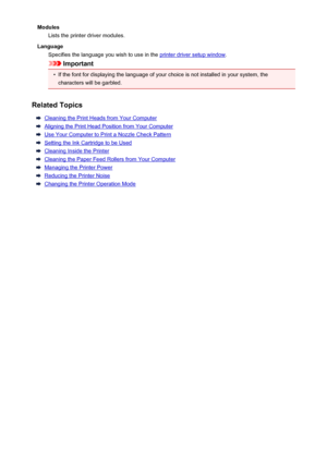 Page 213ModulesLists the printer driver modules.
Language Specifies the language you wish to use in the 
printer driver setup window .
Important
•
If the font for displaying the language of your choice is not installed in your system, the
characters will be garbled.
Related Topics
Cleaning the Print Heads from Your Computer
Aligning the Print Head Position from Your Computer
Use Your Computer to Print a Nozzle Check Pattern
Setting the Ink Cartridge to be Used
Cleaning Inside the Printer
Cleaning the Paper Feed...