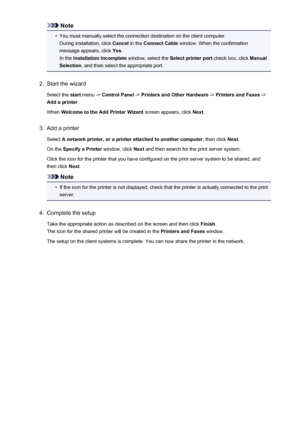 Page 235Note•
You must manually select the connection destination on the client computer.During installation, click  Cancel in the Connect Cable  window. When the confirmation
message appears, click  Yes.
In the  Installation Incomplete  window, select the Select printer port check box, click Manual
Selection , and then select the appropriate port.
2.
Start the wizard
Select the  start menu ->  Control Panel  -> Printers and Other Hardware  -> Printers and Faxes  ->
Add a printer .
When  Welcome to the Add...