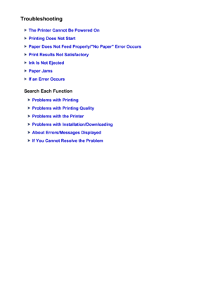 Page 238Troubleshooting
The Printer Cannot Be Powered On
Printing Does Not Start
Paper Does Not Feed Properly/"No Paper" Error Occurs
Print Results Not Satisfactory
Ink Is Not Ejected
Paper Jams
If an Error Occurs
Search Each Function
Problems with Printing
Problems with Printing Quality
Problems with the Printer
Problems with Installation/Downloading
About Errors/Messages Displayed
If You Cannot Resolve the Problem
238
 