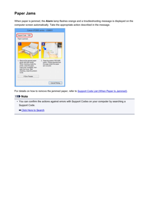 Page 242Paper JamsWhen paper is jammed, the  Alarm lamp flashes orange and a troubleshooting message is displayed on the
computer screen automatically. Take the appropriate action described in the message.
For details on how to remove the jammed paper, refer to Support Code List (When Paper Is Jammed) .
Note
•
You can confirm the actions against errors with Support Codes on your computer by searching a
Support Code.
Click Here to Search
242
 