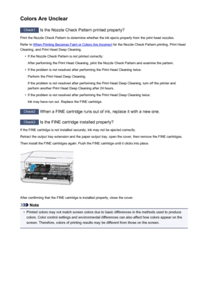 Page 251Colors Are Unclear
Check1 Is the Nozzle Check Pattern printed properly?
Print the Nozzle Check Pattern to determine whether the ink ejects properly from the print head nozzles. Refer to 
When Printing Becomes Faint or Colors Are Incorrect  for the Nozzle Check Pattern printing, Print Head
Cleaning, and Print Head Deep Cleaning.
•
If the Nozzle Check Pattern is not printed correctly:
After performing the Print Head Cleaning, print the Nozzle Check Pattern and examine the pattern.
•
If the problem is not...
