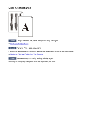 Page 252Lines Are Misaligned
Check1 Did you confirm the paper and print quality settings?
Print Results Not Satisfactory
Check2 Perform Print Head Alignment.
If printed lines are misaligned or print results are otherwise unsatisfactory, adjust the print head position.
Aligning the Print Head Position from Your Computer
Check3  Increase the print quality and try printing again.
Increasing the print quality in the printer driver may improve the print result.
252
 