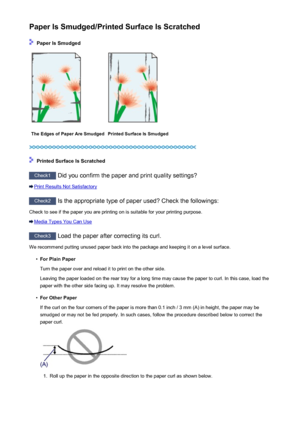 Page 256Paper Is Smudged/Printed Surface Is Scratched
 Paper Is Smudged
The Edges of Paper Are SmudgedPrinted Surface Is Smudged
 Printed Surface Is Scratched
Check1 Did you confirm the paper and print quality settings?
Print Results Not Satisfactory
Check2 Is the appropriate type of paper used? Check the followings:
Check to see if the paper you are printing on is suitable for your printing purpose.
Media Types You Can Use
Check3  Load the paper after correcting its curl.
We recommend putting unused paper back...