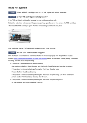 Page 262Ink Is Not Ejected
Check1 When a FINE cartridge runs out of ink, replace it with a new one.
Check2
 Is the FINE cartridge installed properly?
If the FINE cartridge is not installed securely, ink may not be ejected correctly.
Retract the output tray extension and the paper output tray, open the cover, then remove the FINE cartridges. Then install the FINE cartridges again. Push the FINE cartridge until it clicks into place.
After confirming that the FINE cartridge is installed properly, close the cover....