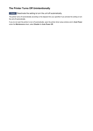 Page 265The Printer Turns Off Unintentionally
Check Deactivate the setting to turn the unit off automatically.
The printer turns off automatically according to the elapsed time you specified if you activate the setting to turn
the unit off automatically.
If you do not want the printer to turn off automatically, open the printer driver setup window and in  Auto Power
under the  Maintenance  sheet, select  Disable for Auto Power Off .
265
 