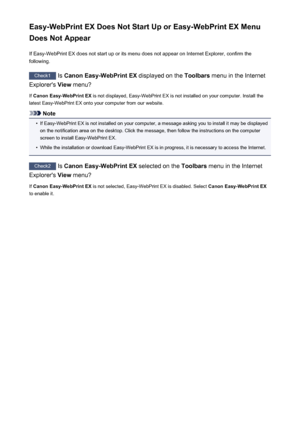 Page 272Easy-WebPrint EX Does Not Start Up or Easy-WebPrint EX Menu
Does Not Appear
If Easy-WebPrint EX does not start up or its menu does not appear on Internet Explorer, confirm the
following.
Check1  Is Canon Easy-WebPrint EX  displayed on the Toolbars menu in the Internet
Explorer's  View menu?
If  Canon Easy-WebPrint EX  is not displayed, Easy-WebPrint EX is not installed on your computer. Install the
latest Easy-WebPrint EX onto your computer from our website.
Note
•
If Easy-WebPrint EX is not...