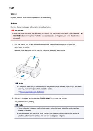 Page 2841300Cause
Paper is jammed in the paper output slot or in the rear tray.
Action Remove the jammed paper following the procedure below.
Important
•
When the paper jam error has occurred, you cannot turn the printer off the even if you press the  ON/
RESUME  button on the printer. Take the appropriate action of the paper jam error, then turn the
printer off.
1.
Pull the paper out slowly, either from the rear tray or from the paper output slot,
whichever is easier.
Hold the paper with your hands, then pull...