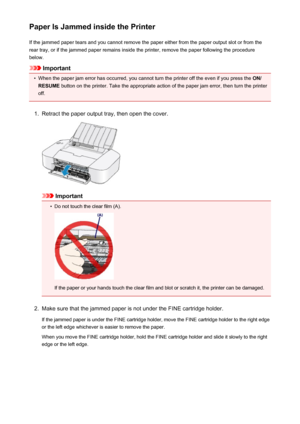 Page 286Paper Is Jammed inside the PrinterIf the jammed paper tears and you cannot remove the paper either from the paper output slot or from the
rear tray, or if the jammed paper remains inside the printer, remove the paper following the procedure below.
Important
•
When the paper jam error has occurred, you cannot turn the printer off the even if you press the  ON/
RESUME  button on the printer. Take the appropriate action of the paper jam error, then turn the printer
off.
1.
Retract the paper output tray,...