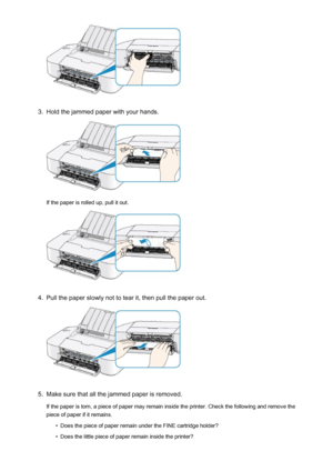 Page 2873.
Hold the jammed paper with your hands.
If the paper is rolled up, pull it out.
4.
Pull the paper slowly not to tear it, then pull the paper out.
5.
Make sure that all the jammed paper is removed.
If the paper is torn, a piece of paper may remain inside the printer. Check the following and remove the
piece of paper if it remains.
•
Does the piece of paper remain under the FINE cartridge holder?
•
Does the little piece of paper remain inside the printer?
287
 