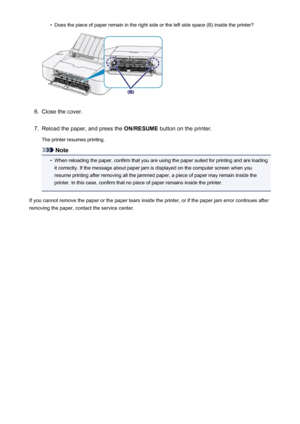 Page 288•Does the piece of paper remain in the right side or the left side space (B) inside the printer?6.
Close the cover.
7.
Reload the paper, and press the ON/RESUME button on the printer.
The printer resumes printing.
Note
•
When reloading the paper, confirm that you are using the paper suited for printing and are loading it correctly. If the message about paper jam is displayed on the computer screen when you
resume printing after removing all the jammed paper, a piece of paper may remain inside the...