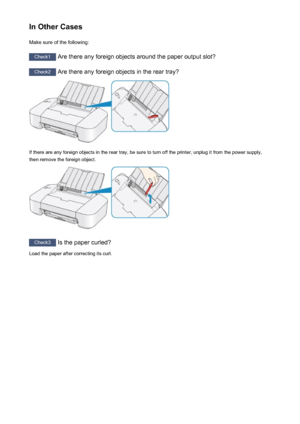 Page 289In Other CasesMake sure of the following:
Check1  Are there any foreign objects around the paper output slot?
Check2 Are there any foreign objects in the rear tray?
If there are any foreign objects in the rear tray, be sure to turn off the printer, unplug it from the power supply,
then remove the foreign object.
Check3  Is the paper curled?
Load the paper after correcting its curl.
289
 