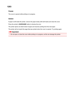 Page 2921203Cause
The cover is opened while printing is in progress.
Action If paper is left inside the printer, remove the paper slowly with both hands and close the cover.
Press the printer's  ON/RESUME button to dismiss the error.
The printer ejects one blank sheet of paper and resumes printing from the next paper. The printer will not reprint the page that was printed when the cover is opened. Try printing again.
Important
•
Do not open or close the cover while printing is in progress, as this can damage...