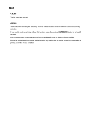 Page 2981686Cause
The ink may have run out.
Action The function for detecting the remaining ink level will be disabled since the ink level cannot be correctly
detected.
If you want to continue printing without this function, press the printer's  ON/RESUME button for at least 5
seconds.
Canon recommends to use new genuine Canon cartridges in order to obtain optimum qualities.
Please be advised that Canon shall not be liable for any malfunction or trouble caused by continuation of
printing under the ink out...