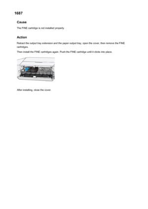 Page 2991687Cause
The FINE cartridge is not installed properly.
Action
Retract the output tray extension and the paper output tray, open the cover, then remove the FINE cartridges.
Then install the FINE cartridges again. Push the FINE cartridge until it clicks into place.
After installing, close the cover.
299
 