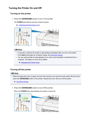 Page 32Turning the Printer On and OffTurning on the printer1.
Press the  ON/RESUME  button to turn on the printer.
The  POWER  lamp flashes and then remains lit green.
Confirming that the Power Is On
Note
•
It may take a while for the printer to start printing immediately after you turn on the printer.
•
If the Alarm  lamp lights up or flashes orange, see If an Error Occurs .
•
You can set the printer to automatically turn on when a print operation is performed from a
computer. This feature is set to off by...