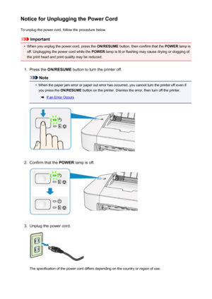 Page 35Notice for Unplugging the Power CordTo unplug the power cord, follow the procedure below.
Important
•
When you unplug the power cord, press the  ON/RESUME button, then confirm that the  POWER lamp is
off. Unplugging the power cord while the  POWER lamp is lit or flashing may cause drying or clogging of
the print head and print quality may be reduced.
1.
Press the  ON/RESUME  button to turn the printer off.
Note
•
When the paper jam error or paper out error has occurred, you cannot turn the printer off...