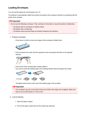 Page 41Loading EnvelopesYou can load Envelope DL and Envelope Com 10.
The address is automatically rotated and printed according to the envelope's direction by specifying with the printer driver properly.
Important
•
Do not use the following envelopes. They could jam in the printer or cause the printer to malfunction.
•
Envelopes with an embossed or treated surface
•
Envelopes with a double flap
•
Envelopes whose gummed flaps are already moistened and adhesive
1.
Prepare envelopes.
•
Press down on all four...