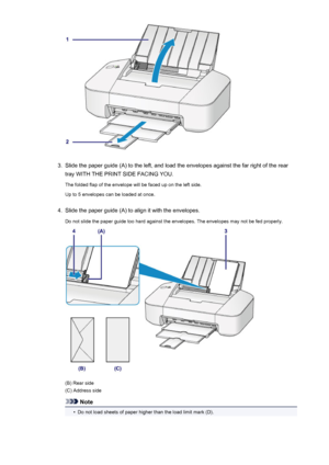 Page 423.
Slide the paper guide (A) to the left, and load the envelopes against the far right of the rear
tray WITH THE PRINT SIDE FACING YOU.
The folded flap of the envelope will be faced up on the left side.
Up to 5 envelopes can be loaded at once.
4.
Slide the paper guide (A) to align it with the envelopes.
Do not slide the paper guide too hard against the envelopes. The envelopes may not be fed properly.
(B) Rear side
(C) Address side
Note
•
Do not load sheets of paper higher than the load limit mark (D).
42
 