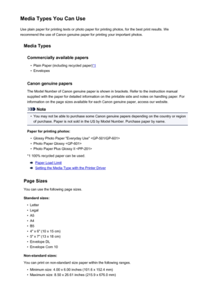 Page 44Media Types You Can UseUse plain paper for printing texts or photo paper for printing photos, for the best print results. We
recommend the use of Canon genuine paper for printing your important photos.
Media Types
Commercially available papers•
Plain Paper (including recycled paper)*1
•
Envelopes
Canon genuine papers
The Model Number of Canon genuine paper is shown in brackets. Refer to the instruction manual
supplied with the paper for detailed information on the printable side and notes on handling...