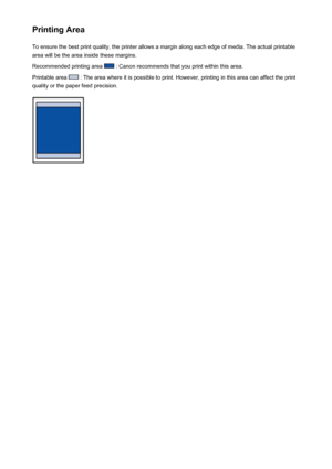 Page 49Printing AreaTo ensure the best print quality, the printer allows a margin along each edge of media. The actual printable
area will be the area inside these margins.
Recommended printing area 
 : Canon recommends that you print within this area.
Printable area 
 : The area where it is possible to print. However, printing in this area can affect the print
quality or the paper feed precision.
49
 