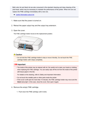 Page 55Both color ink and black ink are also consumed in the standard cleaning and deep cleaning of theprint head, which may be necessary to maintain the performance of the printer. When ink runs out,
replace the FINE cartridge immediately with a new one.
Useful Information about Ink
1.
Make sure that the power is turned on.
2.
Retract the paper output tray and the output tray extension.
3.
Open the cover.
The FINE cartridge holder moves to the replacement position.
Caution
•
Do not hold the FINE cartridge...