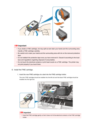 Page 57Important
•
If you shake a FINE cartridge, ink may spill out and stain your hands and the surrounding area.Handle a FINE cartridge carefully.
•
Be careful not to stain your hands and the surrounding area with ink on the removed protectivetape.
•
Do not reattach the protective tape once you have removed it. Discard it according to the local
laws and regulations regarding disposal of consumables.
•
Do not touch the electrical contacts or print head nozzle on a FINE cartridge. The printer may
not print...