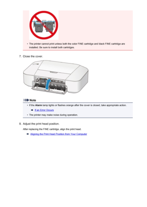 Page 59•
The printer cannot print unless both the color FINE cartridge and black FINE cartridge areinstalled. Be sure to install both cartridges.
7.
Close the cover.
Note
•
If the  Alarm  lamp lights or flashes orange after the cover is closed, take appropriate action.
If an Error Occurs
•
The printer may make noise during operation.
8.
Adjust the print head position.
After replacing the FINE cartridge, align the print head.
Aligning the Print Head Position from Your Computer
59
 